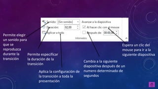 Permite elegir
un sonido para
que se
reproduzca
durante la
transición
Permite especificar
la duración de la
transición
Aplica la configuración de
la transición a toda la
presentación
Cambia a la siguiente
diapositiva después de un
numero determinado de
segundos
Espera un clic del
mouse para ir a la
siguiente diapositiva
 