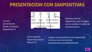Inicia la
presentación
desde la primera
diapositiva F5
Inicia desde la
diapositiva actual
Mayus+F5
Expone la presentación con diapositivas
en línea con el servicio de
presentaciones predeterminado
Muestra solo las
diapositivas que se eligen
como cambiar el orden de
la presentación
 