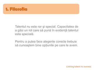 1. FilosofiaTalentul nu este rar şi special. Capacitatea de a găsi un rol care să pună în evidenţă talentul este specială.Pentru a putea face alegerile corecte trebuie să cunoaştem bine opţiunile pe care le avem.Linking talent to success