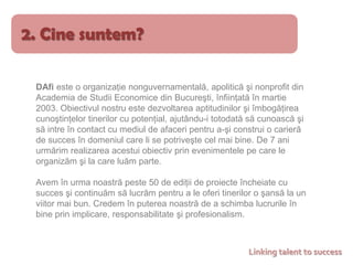 2. Cine suntem?DAfi este o organizaţie nonguvernamentală, apoliticăşi nonprofit dinAcademia de Studii Economice din Bucureşti, înfiinţată în martie 2003. Obiectivul nostru este dezvoltarea aptitudinilor şi îmbogăţirea cunoştinţelor tinerilor cu potenţial, ajutându-i totodată să cunoască şi să intre în contact cu mediul de afaceri pentru a-şi construi o carieră de succes în domeniul care li se potriveşte cel mai bine.De 7 ani urmărim realizarea acestui obiectiv prin evenimentele pe care le organizăm şi la care luăm parte.Avem în urma noastră peste 50 de ediţii de proiecte încheiate cu succes şicontinuăm să lucrăm pentru a le oferi tinerilor o şansă la un viitor mai bun. Credem în puterea noastră de a schimba lucrurile în bine prin implicare, responsabilitate şi profesionalism.Linking talent to success