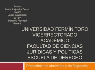 UNIVERSIDAD FERMÍN TORO
VICERRECTORADO
ACADÉMICO
FACULTAD DE CIENCIAS
JURÍDICAS Y POLÍTICAS
ESCUELA DE DERECHO
Procedimiento abreviado y de flagrancia.
Autora:
María Alejandra Bravo.
SAIA/B
Lapso académico:
2015/A
Derecho Procesal
Penal II
 