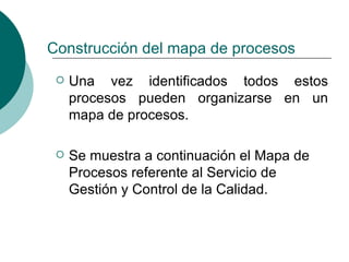 Construcción del mapa de procesos
    Una vez identificados todos estos
     procesos pueden organizarse en un
     mapa de procesos.

    Se muestra a continuación el Mapa de
     Procesos referente al Servicio de
     Gestión y Control de la Calidad.
 