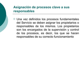 Asignación de procesos clave a sus
responsables

   Una vez definidos los procesos fundamentales
    del Servicio se deben asignar los propietarios o
    responsables de los mismos. Los propietarios
    son los encargados de la supervisión y control
    de los procesos, es decir, los que se hacen
    responsables de su correcto funcionamiento
 