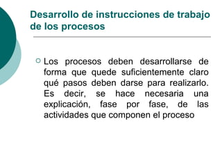 Desarrollo de instrucciones de trabajo
de los procesos


    Los procesos deben desarrollarse de
     forma que quede suficientemente claro
     qué pasos deben darse para realizarlo.
     Es decir, se hace necesaria una
     explicación, fase por fase, de las
     actividades que componen el proceso
 