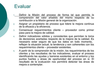Evaluar
1.   Definir la Misión del proceso de forma tal que permita la
     comprensión del valor añadido del mismo respecto de su
     contribución a la Misión general de la organización.
2.   Asignar un propietario de proceso que lidere la mejora continua
     de la eficacia y la eficiencia.
3.   Consensuar requerimientos cliente – proveedor como primer
     paso para la mejora de calidad.
4.   Definir indicadores sólidos y consistentes que permitan la toma
     de decisiones acertadas respecto de la mejora de la calidad. Es
     necesario estar seguro de que los datos en todo momento,
     reflejan la situación actual, la tendencia y son coherentes con los
     requerimientos cliente – proveedor existentes.
5.   A partir de la comprensión de la misión, los requerimientos de los
     clientes y los resultados de los indicadores, evaluar el proceso
     identificando las ayudas y barreras existentes en el entorno y los
     puntos fuertes y áreas de oportunidad del proceso en si. El
     resultado de la evaluación nos permitirá detectar las áreas de
     mejora a contemplar.
 
