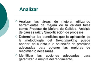 Analizar

   Analizar las áreas de mejora, utilizando
    herramientas de mejora de la calidad tales
    como: Proceso de Mejora de Calidad, Análisis
    de causas raíz y Simplificación de procesos.
   Determinar los beneficios que la aplicación de
    la metodología del Benchmarking puede
    aportar, en cuanto a la obtención de prácticas
    adecuadas para obtener las mejoras de
    rendimiento necesarias.
   Identificar las acciones adecuadas para
    garantizar la mejora del rendimiento.
 