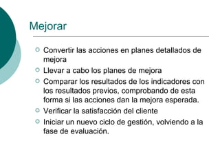 Mejorar
    Convertir las acciones en planes detallados de
     mejora
    Llevar a cabo los planes de mejora
    Comparar los resultados de los indicadores con
     los resultados previos, comprobando de esta
     forma si las acciones dan la mejora esperada.
    Verificar la satisfacción del cliente
    Iniciar un nuevo ciclo de gestión, volviendo a la
     fase de evaluación.
 