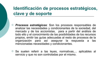 Identificación de procesos estratégicos,
clave y de soporte

   Procesos estratégicos: Son los procesos responsables de
    analizar las necesidades y condicionantes de la sociedad, del
    mercado y de los accionistas, para a partir del análisis de
    todo ello y el conocimiento de las posibilidades de los recursos
    propios, emitir las guías adecuadas al resto de procesos de la
    organización para así asegurar la respuesta a las
    mencionadas necesidades y condicionantes.

   Se suelen referir a las leyes, normativas,... aplicables al
    servicio y que no son controladas por el mismo.
 