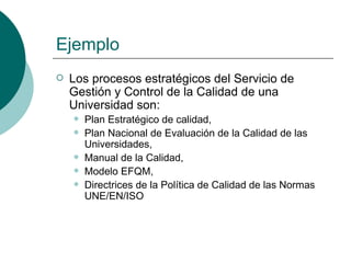 Ejemplo
   Los procesos estratégicos del Servicio de
    Gestión y Control de la Calidad de una
    Universidad son:
       Plan Estratégico de calidad,
       Plan Nacional de Evaluación de la Calidad de las
        Universidades,
       Manual de la Calidad,
       Modelo EFQM,
       Directrices de la Política de Calidad de las Normas
        UNE/EN/ISO
 
