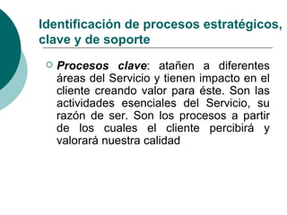 Identificación de procesos estratégicos,
clave y de soporte
    Procesos clave: atañen a diferentes
     áreas del Servicio y tienen impacto en el
     cliente creando valor para éste. Son las
     actividades esenciales del Servicio, su
     razón de ser. Son los procesos a partir
     de los cuales el cliente percibirá y
     valorará nuestra calidad
 