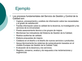 Ejemplo
   Los procesos fundamentales del Servicio de Gestión y Control de la
    Calidad son:
        Captura, procesamiento y análisis de información sobre las necesidades
         y el grado de satisfacción
        Facilita información sobre la calidad de la docencia, la investigación y los
         servicios de la Universidad;
        Presta asesoramiento técnico a los grupos de mejora
        Monitorizar los indicadores del Sistema de Gestión de la Calidad;
        Realiza auditorías de calidad;
        Elabora propuestas de mejora;
        Colabora en el diseño o re-diseño de nuevos servicios o productos;
        Apoya técnicamente los sistemas de autoevaluación basados en el
         modelo Europeo de Gestión de la Calidad Total;
        Evaluación de la docencia y los servicios;
        Registra, conserva, analiza y da respuesta a las reclamaciones y
         sugerencias
 