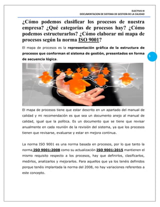 ELECTIVA III
DOCUMENTACION DE SISTEMA DE GESTION DE LA CALIDAD
5
¿Cómo podemos clasificar los procesos de nuestra
empresa? ¿Qué categorías de procesos hay? ¿Cómo
podemos estructurarlos? ¿Cómo elaborar mi mapa de
procesos según la norma ISO 9001?
El mapa de procesos es la representación gráfica de la estructura de
procesos que conforman el sistema de gestión, presentados en forma
de secuencia lógica.
El mapa de procesos tiene que estar descrito en un apartado del manual de
calidad y mi recomendación es que sea un documento anejo al manual de
calidad, igual que la política. Es un documento que se tiene que revisar
anualmente en cada reunión de la revisión del sistema, ya que los procesos
tienen que revisarse, evaluarse y estar en mejora continua.
La norma ISO 9001 es una norma basada en procesos, por lo que tanto la
norma ISO 9001:2008 como su actualización ISO 9001:2015 mantienen el
mismo requisito respecto a los procesos, hay que definirlos, clasificarlos,
medirlos, analizarlos y mejorarlos. Para aquellos que ya los tenéis definidos
porque tenéis implantada la norma del 2008, no hay variaciones referentes a
este concepto.
 