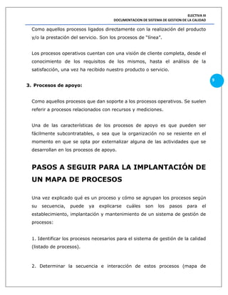 ELECTIVA III
DOCUMENTACION DE SISTEMA DE GESTION DE LA CALIDAD
9
Como aquellos procesos ligados directamente con la realización del producto
y/o la prestación del servicio. Son los procesos de “línea”.
Los procesos operativos cuentan con una visión de cliente completa, desde el
conocimiento de los requisitos de los mismos, hasta el análisis de la
satisfacción, una vez ha recibido nuestro producto o servicio.
3. Procesos de apoyo:
Como aquellos procesos que dan soporte a los procesos operativos. Se suelen
referir a procesos relacionados con recursos y mediciones.
Una de las características de los procesos de apoyo es que pueden ser
fácilmente subcontratables, o sea que la organización no se resiente en el
momento en que se opta por externalizar alguna de las actividades que se
desarrollan en los procesos de apoyo.
PASOS A SEGUIR PARA LA IMPLANTACIÓN DE
UN MAPA DE PROCESOS
Una vez explicado qué es un proceso y cómo se agrupan los procesos según
su secuencia, puede ya explicarse cuáles son los pasos para el
establecimiento, implantación y mantenimiento de un sistema de gestión de
procesos:
1. Identificar los procesos necesarios para el sistema de gestión de la calidad
(listado de procesos).
2. Determinar la secuencia e interacción de estos procesos (mapa de
 