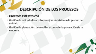 DESCRIPCIÓN DE LOS PROCESOS
• PROCESOS ESTRATEGICOS
• Gestión de calidad: desarrollo y mejora del sistema de gestión de
calidad.
• Gestión de planeación: desarrollar y controlar la planeación de la
empresa.
DESCRIPCIÓN DE LOS PROCESOS
 