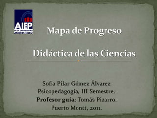 Mapa de ProgresoDidáctica de las Ciencias Sofía Pilar Gómez Álvarez Psicopedagogía, III Semestre. Profesor guía: Tomás Pizarro. Puerto Montt, 2011. 