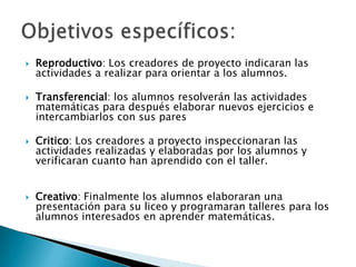 Reproductivo: Los creadores de proyecto indicaran las actividades a realizar para orientar a los alumnos.Transferencial: los alumnos resolverán las actividades matemáticas para después elaborar nuevos ejercicios e intercambiarlos con sus paresCritico: Los creadores a proyecto inspeccionaran las actividades realizadas y elaboradas por los alumnos y verificaran cuanto han aprendido con el taller.Creativo: Finalmente los alumnos elaboraran una presentación para su liceo y programaran talleres para los alumnos interesados en aprender matemáticas.Objetivos específicos:
