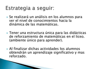 Se realizará un análisis en los alumnos para ver el nivel de conocimientos hacia la dinámica de las matemáticas.Tener una estructura única para las didácticas de reforzamiento de matemáticas en el liceo. (ambiente único para aprender).Al finalizar dichas actividades los alumnos obtendrán un aprendizaje significativo y mas reforzado.Estrategia a seguir: