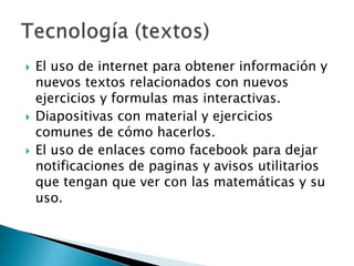 El uso de internet para obtener información y nuevos textos relacionados con nuevos ejercicios y formulas mas interactivas.Diapositivas con material y ejercicios comunes de cómo hacerlos.El uso de enlaces como facebook para dejar notificaciones de paginas y avisos utilitarios que tengan que ver con las matemáticas y su uso.Tecnología (textos) 