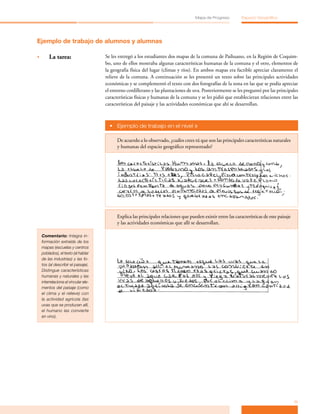Mapa de Progreso          Espacio Geográfico




Ejemplo de trabajo de alumnos y alumnas

•	       La tarea:                     Se les entregó a los estudiantes dos mapas de la comuna de Paihuano, en la Región de Coquim­
                                       bo, uno de ellos mostraba algunas características humanas de la comuna y el otro, elementos de
                                       la geografía física del lugar (climas y ríos). En ambos mapas era factible apreciar claramente el
                                       relieve de la comuna. A continuación se les presentó un texto sobre las principales actividades
                                       económicas y se complementó el texto con dos fotografías de la zona en las que se podía apreciar
                                       el entorno cordillerano y las plantaciones de uva. Posteriormente se les preguntó por las principales
                                       características físicas y humanas de la comuna y se les pidió que establecieran relaciones entre las
                                       características del paisaje y las actividades económicas que ahí se desarrollan.



                                         •	 Ejemplo de trabajo en el nivel »

                                             De acuerdo a lo observado, ¿cuáles crees tú que son las principales características naturales
                                             y humanas del espacio geográfico representado?




                                             Explica las principales relaciones que pueden existir entre las características de este paisaje
                                             y las actividades económicas que allí se desarrollan.

     Comentario: Integra in-
     formación extraída de los
     mapas (escuelas y centros
     poblados), el texto (al hablar
     de las industrias) y las fo-
     tos (al describir el paisaje).
     Distingue características
     humanas y naturales y las
     interrelaciona al vincular ele-
     mentos del paisaje (como
     el clima y el relieve) con
     la actividad agrícola (las
     uvas que se producen allí,
     el humano las convierte
     en vino).




                                                                                                                                               11
 