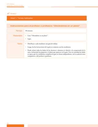 MPA Historia,
Geografía y Ciencias Sociales




? Anexo
      Nivel 1 / Tareas Aplicadas



      Instrucciones para el profesor o profesora: “Ubicándonos en un plano”


                Tiempo:         30 minutos.


           Materiales:          •	 Guía “Ubicándonos en un plano”.

                                •	 Lápiz.


                  Tarea:        •	 Distribuya a cada estudiante una guía de trabajo.

                                •	 Luego, lea las instrucciones de la guía en conjunto con los estudiantes.

                                •	 Puede aclarar todas las dudas de los alumnos y alumnas en relación a la comprensión de la
                                   tarea, incluyendo las preguntas y el plano que aparecen en la guía. Una vez aclaradas las dudas
                                   se espera que los estudiantes completen la guía en forma independiente, sin la ayuda de otros
                                   compañeros o del profesor o profesora.




20
 