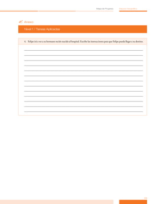 Mapa de Progreso         Espacio Geográfico




? Anexo
  Nivel 1 / Tareas Aplicadas



  4. Felipe irá a ver a su hermano recién nacido al hospital. Escribe las instrucciones para que Felipe pueda llegar a su destino.




                                                                                                                                     23
 