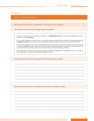 Mapa de Progreso           Espacio Geográfico




? Anexo
  Nivel 2 / Tareas Aplicadas



  Guía para el alumno y alumna: “El campo y la ciudad”

  Lee el texto que está a continuación y luego responde las preguntas:



     Ana es una mujer que vive con su familia en Lago Ranco un asentamiento rural que se encuentra en la Región de Los Ríos,
     cerca de la ciudad de La Unión.

     Ana y su familia se dedican a cultivar la tierra y a criar algunas vacas para producir leche y venderla a las empresas lecheras de
     la ciudad de La Unión. De esta forma, obtienen alimentos y además un ingreso para comprar lo que necesita la familia.

     Todos los días se levantan muy temprano para ordeñar las vacas y luego esperar al camión que se lleva los tambores de leche
     a la planta de La Unión. Luego, sus hijos caminan cerca de veinte minutos para llegar a la escuela. La que más disfruta en la
     escuela es Verónica, la hija mayor, tanto, que cuando sea mayor quiere estudiar para ser profesora.

     Hace una semana Ana estuvo enferma y sus hijos debieron cuidarla. Afortunadamente no fue algo grave, pues en su pueblo no
     hay hospital sólo un consultorio que atiende enfermedades menores.




  ¿Por qué las personas que viven en asentamientos rurales necesitan de las ciudades?




  ¿Por qué las personas que viven en las ciudades necesitan de los asentamientos rurales?




                                                                                                                                          25
 