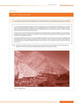 Mapa de Progreso           Espacio Geográfico




? Anexo
  Nivel 3 / Tareas Aplicadas



  2. Lee el siguiente texto, observa las fotografías de la comuna de Paihuano y responde las preguntas que se formulan:



      La comuna de Paihuano posee una población rural de 4.168 habitantes. Es una zona privilegiada ambientalmente, por su ruralidad
      y sus características geográficas y también por su baja densidad poblacional, que alcanza los 2,5 hab/km2 (según censo de
      2002), lo que determina que sea un lugar grato y sano ambientalmente, por su pureza del aire, el agua, un territorio de paisaje
      natural y también por el clima cálido con que cuenta.

      El relieve de la comuna está definido por las características del fértil valle de Elqui de variada topografía: fondo de valle plano,
      río serpenteante de aguas poco profundas y tranquilas, cerros de laderas pronunciadas desprovistos de vegetación, sectores
      amesetados y quebradas encajonadas.

      La principal actividad económica de la comuna la representa la agricultura, con el cultivo de uva de mesa; en segundo lugar,
      la industria pisquera, donde se destacan las plantas de Pisco Capel, Pisco Control, Tres Erres y Los Nichos. Cabe señalar que
      se está formando una incipiente actividad económica en torno al turismo, el cual ha tenido en el último tiempo un gran auge
      en la comuna.


  Fuente: Canihuante, Gabriel (2001). “Descripción panorámica de la comuna de Paihuano. Para el debate en función del desarrollo rural
          sustentable”. Proyecto de capacitación en Desarrollo Rural Sustentable. Universidad de La Serena.




       Fuente: Fotografía propia.




                                                                                                                                             31
 