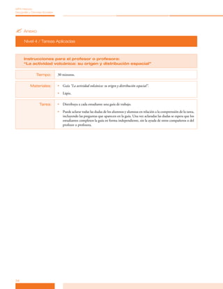 MPA Historia,
Geografía y Ciencias Sociales




? Anexo
      Nivel 4 / Tareas Aplicadas



      Instrucciones para el profesor o profesora:
      “La actividad volcánica: su origen y distribución espacial”


                Tiempo:         30 minutos.


           Materiales:          •	 Guía “La actividad volcánica: su origen y distribución espacial”.

                                •	 Lápiz.


                  Tarea:        •	 Distribuya a cada estudiante una guía de trabajo.

                                •	 Puede aclarar todas las dudas de los alumnos y alumnas en relación a la comprensión de la tarea,
                                   incluyendo las preguntas que aparecen en la guía. Una vez aclaradas las dudas se espera que los
                                   estudiantes completen la guía en forma independiente, sin la ayuda de otros compañeros o del
                                   profesor o profesora.




34
 
