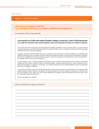 Mapa de Progreso          Espacio Geográfico




? Anexo
  Nivel 4 / Tareas Aplicadas



  Guía para el alumno y alumna:
  “La actividad volcánica: su origen y distribución espacial”

  Lee la siguiente noticia y luego responde:



     La erupción en Chile del volcán Chaitén obliga a evacuar a casi 4.000 personas
     Las cenizas han alcanzado zonas bastante alejadas, incluso han traspasado la frontera y han llegado a Argentina.


     Unas 3.900 personas han tenido que ser evacuadas de la localidad de Chaitén, en el sur de Chile, debido a una gran nube de
     cenizas provocada por la actividad del volcán del mismo nombre. El Chaitén inició su actividad cerca de las 2.00 de la madrugada
     del viernes (8.00 hora peninsular española).

     El ministro del Interior, Edmundo Pérez Yoma, que se encuentra en la zona junto al ministro de Defensa y a la directora de la
     ONEMI, ha asegurado que no quedaban más de 50 civiles en la localidad de Chaitén. “El panorama acá es bastante complicado,
     pero hemos completado la primera fase de esta operación, que fue la evacuación de prácticamente el 100% de la población”,
     ha declarado Pérez Yoma a la radio Cooperativa.

     El volcán Chaitén, a unos 1.300 kilómetros al sur de Santiago, está a 10 kilómetros del pueblo del mismo nombre, una localidad
     rodeada por islas, fiordos y golfos en medio de hermosos parajes y bosques cubiertos ahora por cenizas volcánicas que en
     algunas zonas registran un espesor 15 centímetros. Las cenizas han alcanzado zonas bastante alejadas, incluso han traspasado
     la frontera y han llegado a Argentina.

     La activación del Chaitén ocurre cinco meses después de la erupción del volcán Llaima, situado también en el sur del país. Chile
     posee la segunda cadena volcánica más grande y de mayor actividad en el mundo, después de Indonesia. En Chile hay más
     de 2.000 volcanes, de los cuales unos 500 han sido clasificados por expertos como potencialmente activos. De éstos, entre
     50 y 60 poseen registro de erupciones.

     Fuente: www.elpais.com 22/09/08




  ¿Por qué se producen las erupciones volcánicas?




                                                                                                                                        35
 