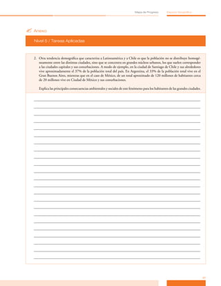 Mapa de Progreso        Espacio Geográfico




? Anexo
  Nivel 5 / Tareas Aplicadas



  2. Otra tendencia demográfica que caracteriza a Latinoamérica y a Chile es que la población no se distribuye homogé­
     neamente entre las distintas ciudades, sino que se concentra en grandes núcleos urbanos, los que suelen corresponder
     a las ciudades capitales y sus conurbaciones. A modo de ejemplo, en la ciudad de Santiago de Chile y sus alrededores
     vive aproximadamente el 37% de la población total del país. En Argentina, el 33% de la población total vive en el
     Gran Buenos Aires, mientras que en el caso de México, de un total aproximado de 120 millones de habitantes cerca
     de 20 millones vive en Ciudad de México y sus conurbaciones.

     Explica las principales consecuencias ambientales y sociales de este fenómeno para los habitantes de las grandes ciudades.




                                                                                                                                  41
 