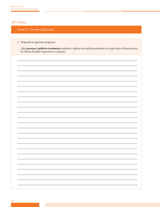 MPA Historia,
Geografía y Ciencias Sociales




? Anexo
      Nivel 6 / Tareas Aplicadas



      2. Responde las siguientes preguntas:

          ¿Qué procesos y políticas económicas ayudarían a explicar los cambios producidos en la agricultura chilena durante
          las últimas décadas? Argumenta tu respuesta.




46
 