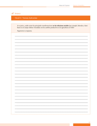 Mapa de Progreso        Espacio Geográfico




? Anexo
  Nivel 6 / Tareas Aplicadas



    A tu juicio, ¿cuáles serían las principales transformaciones en las relaciones sociales (por ejemplo, laborales y fami­
    liares) en el campo chileno vinculadas con los cambios productivos en la agricultura en Chile?

    Argumenta tu respuesta.




                                                                                                                              47
 