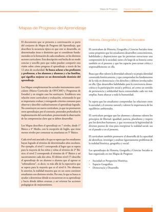 Mapa de Progreso          Espacio Geográfico




Mapas de Progreso del Aprendizaje


                                                                   Historia, Geografía y Ciencias Sociales
 El documento que se presenta a continuación es parte
 del conjunto de Mapas de Progreso del Aprendizaje, que
 describen la secuencia típica en que este se desarrolla, en       El currículum de Historia, Geografía y Ciencias Sociales tiene
 determinadas áreas o dominios que se consideran funda­            como propósito que los estudiantes desarrollen conocimientos,
 mentales en la formación de cada estudiante, en los distintos     habilidades y disposiciones que les permitan estructurar una
 sectores curriculares. Esta descripción está hecha de un modo     comprensión de la sociedad, tanto a lo largo de su historia como
 conciso y sencillo para que todos puedan compartir esta           también en el presente y que los capacite para actuar crítica y
 visión sobre cómo progresa el aprendizaje a través de los         responsablemente en ella.
 12 años de escolaridad. Se busca aclarar a los profesores
 y profesoras, a los alumnos y alumnas y a las familias,           Busca que ellos valoren la diversidad cultural y su propia identidad
 qué significa mejorar en un determinado dominio del               construida históricamente, y que comprendan los fundamentos
 aprendizaje.                                                      de la vida en democracia y los derechos y deberes involucrados
                                                                   en ella. Que desarrollen habilidades para la convivencia demo­
 Los Mapas complementan los actuales instrumentos curri­           crática y la participación social y política, así como un sentido
 culares (Marco Curricular de OF/CMO y Programas de                de pertenencia y solidaridad hacia comunidades cada vez más
 Estudio) y en ningún caso los sustituyen. Establecen una          amplias, hasta abarcar a toda la humanidad.
 relación entre currículum y evaluación, orientando lo que
 es importante evaluar y entregando criterios comunes para         Se espera que los estudiantes comprendan las relaciones entre
 observar y describir cualitativamente el aprendizaje logrado.     la sociedad y el entorno natural y valoren la importancia de los
 No constituyen un nuevo currículum, ya que no promueven           equilibrios ambientales.
 otros aprendizajes; por el contrario, pretenden profundizar la
 implementación del currículum, promoviendo la observación         El currículum persigue que los alumnos y alumnas valoren los
 de las competencias clave que se deben desarrollar.               principios de libertad, igualdad, justicia, pluralismo y respeto
                                                                   por los derechos humanos, y que reconozcan la legitimidad de
 Los Mapas describen el aprendizaje en 7 niveles, desde 1°         diversos puntos de vista para interpretar la realidad social, sea
 Básico a 4° Medio, con la excepción de Inglés, que tiene          en el pasado o en el presente.
 menos niveles por comenzar su enseñanza en 5° Básico.
                                                                   El currículum también promueve el desarrollo de la capacidad
 Cada nivel está asociado a lo que se espera que los estudiantes   de identificar, investigar y analizar rigurosamente problemas de
 hayan logrado al término de determinados años escolares.          la realidad histórica, geográfica y social.
 Por ejemplo, el nivel 1 corresponde al logro que se espera
 para la mayoría de los niños y niñas al término de 2° Bá­         Los aprendizajes de Historia, Geografía y Ciencias Sociales se
 sico; el nivel 2 corresponde al término de 4° Básico y así        han organizado en tres Mapas de Progreso:
 sucesivamente cada dos años. El último nivel (7) describe
 el aprendizaje de un alumno o alumna que al egresar es            •	 Sociedad en Perspectiva Histórica.
 “sobresaliente”, es decir, va más allá de la expectativa que      •	 Espacio Geográfico.
 se espera para la mayoría que es el nivel 6. No obstante          •	 Democracia y Desarrollo.
 lo anterior, la realidad muestra que en un curso coexisten
 estudiantes con distintos niveles. Por esto, lo que se busca es
 ayudar a determinar dónde se encuentran en su aprendizaje
 y hacia dónde deben avanzar, y así orientar las acciones
 pedagógicas de mejoramiento.




                                                                                                                                     3
 
