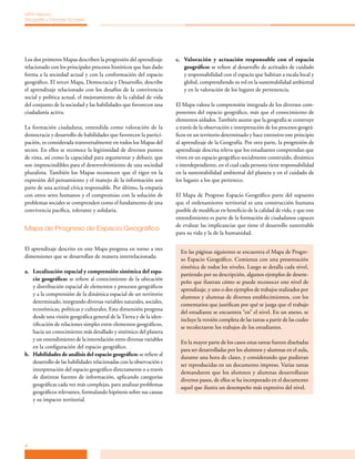 MPA Historia,
Geografía y Ciencias Sociales




Los dos primeros Mapas describen la progresión del aprendizaje       c. Valoración y actuación responsable con el espacio
relacionado con los principales procesos históricos que han dado        geográfico: se refiere al desarrollo de actitudes de cuidado
forma a la sociedad actual y con la conformación del espacio            y responsabilidad con el espacio que habitan a escala local y
geográfico. El tercer Mapa, Democracia y Desarrollo, describe           global, comprendiendo su rol en la sustentabilidad ambiental
el aprendizaje relacionado con los desafíos de la convivencia           y en la valoración de los lugares de pertenencia.
social y política actual, el mejoramiento de la calidad de vida
del conjunto de la sociedad y las habilidades que favorecen una      El Mapa valora la comprensión integrada de los diversos com­
ciudadanía activa.                                                   ponentes del espacio geográfico, más que el conocimiento de
                                                                     elementos aislados. También asume que la geografía se construye
La formación ciudadana, entendida como valoración de la              a través de la observación e interpretación de los procesos geográ­
democracia y desarrollo de habilidades que favorecen la partici­     ficos en un territorio determinado y hace extensivo este principio
pación, es considerada transversalmente en todos los Mapas del       al aprendizaje de la Geografía. Por otra parte, la progresión de
sector. En ellos se reconoce la legitimidad de diversos puntos       aprendizaje descrita releva que los estudiantes comprendan que
de vista, así como la capacidad para argumentar y debatir, que       viven en un espacio geográfico socialmente construido, dinámico
son imprescindibles para el desenvolvimiento de una sociedad         e interdependiente, en el cual cada persona tiene responsabilidad
pluralista. También los Mapas reconocen que el rigor en la           en la sustentabilidad ambiental del planeta y en el cuidado de
expresión del pensamiento y el manejo de la información son          los lugares a los que pertenece.
parte de una actitud cívica responsable. Por último, la empatía
con otros seres humanos y el compromiso con la solución de           El Mapa de Progreso Espacio Geográfico parte del supuesto
problemas sociales se comprenden como el fundamento de una           que el ordenamiento territorial es una construcción humana
convivencia pacífica, tolerante y solidaria.                         posible de modificar en beneficio de la calidad de vida, y que este
                                                                     entendimiento es parte de la formación de ciudadanos capaces
                                                                     de evaluar las implicancias que tiene el desarrollo sustentable
Mapa de Progreso de Espacio Geográfico
                                                                     para su vida y la de la humanidad.

El aprendizaje descrito en este Mapa progresa en torno a tres
                                                                       En las páginas siguientes se encuentra el Mapa de Progre­
dimensiones que se desarrollan de manera interrelacionada:
                                                                       so Espacio Geográfico. Comienza con una presentación
                                                                       sintética de todos los niveles. Luego se detalla cada nivel,
a. Localización espacial y comprensión sistémica del espa-
                                                                       partiendo por su descripción, algunos ejemplos de desem­
   cio geográfico: se refiere al conocimiento de la ubicación
                                                                       peño que ilustran cómo se puede reconocer este nivel de
   y distribución espacial de elementos y procesos geográficos
                                                                       aprendizaje, y uno o dos ejemplos de trabajos realizados por
   y a la comprensión de la dinámica espacial de un territorio
                                                                       alumnos y alumnas de diversos establecimientos, con los
   determinado, integrando diversas variables naturales, sociales,
                                                                       comentarios que justifican por qué se juzga que el trabajo
   económicas, políticas y culturales. Esta dimensión progresa
                                                                       del estudiante se encuentra “en” el nivel. En un anexo, se
   desde una visión geográfica general de la Tierra y de la iden­
                                                                       incluye la versión completa de las tareas a partir de las cuales
   tificación de relaciones simples entre elementos geográficos,
                                                                       se recolectaron los trabajos de los estudiantes.
   hacia un conocimiento más detallado y sistémico del planeta
   y un entendimiento de la interrelación entre diversas variables
                                                                       En la mayor parte de los casos estas tareas fueron diseñadas
   en la configuración del espacio geográfico.
                                                                       para ser desarrolladas por los alumnos y alumnas en el aula,
b. Habilidades de análisis del espacio geográfico: se refiere al
                                                                       durante una hora de clases, y considerando que pudieran
   desarrollo de las habilidades relacionadas con la observación e
                                                                       ser reproducidas en un documento impreso. Varias tareas
   interpretación del espacio geográfico directamente o a través
                                                                       demandaron que los alumnos y alumnas desarrollaran
   de distintas fuentes de información, aplicando categorías
                                                                       diversos pasos, de ellos se ha incorporado en el documento
   geográficas cada vez más complejas, para analizar problemas
                                                                       aquel que ilustra un desempeño más expresivo del nivel.
   geográficos relevantes, formulando hipótesis sobre sus causas
   y su impacto territorial.




4
 