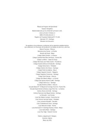 Mapas de Progreso del Aprendizaje
                              Espacio Geográfico
             Material elaborado por la Unidad de Currículum, UCE.
                         www.curriculum-mineduc.cl
                          ISBN: 978-956-292-201-2
                 Registro de Propiedad Intelectual Nº 175.495
                           Alameda 1371, Santiago.
                           Ministerio de Educación.


  Se agradece a los profesores y profesoras de los siguientes establecimientos
que colaboraron en el proceso de recolección de trabajos de alumnos y alumnas:
                          Alianza Francesa - Vitacura
                      Alcántara de la Florida - La Florida
                          Alicante del Rosal - Maipú
                      Colegio Albert Einstein - La Serena
              Colegio Cardenal Raúl Silva Henríquez - Puente Alto
                     Colegio La Misión - Calera de Tango
              Colegio Municipal Juan Pablo Duarte - Providencia
               Colegio Nuestra Señora de Andacollo - Santiago
                       Colegio Notre Dame - Peñalolén
                    Colegio Oratorio Don Bosco - Santiago
                       Colegio Pedro de Valdivia - Macul
                     Colegio Sagrado Corazón - Talagante
                   Colegio Sagrados Corazones - Santiago
                        Colegio Saint George - Vitacura
                    Colegio San Alberto Magno - La Florida
                 Colegio San Ignacio Alonso Ovalle - Santiago
                        Colegio Santa Cruz - Santiago
                      Escuela Antártica Chilena - Vitacura
       Escuela Básica N° 10 Miguel de Cruchaga Tocornal - Puente Alto
         Escuela Experimental de Música Jorge Peña Hen - La Serena
                     Instituto Alonso de Ercilla - Santiago
               Instituto Nacional José Miguel Carrera - Santiago
                          La Girouette - Las Condes
                  Liceo San Alberto Hurtado - Quinta Normal
                  Liceo Antonio Hermida Fabres - Peñalolén
                     Liceo Leonardo Murialdo - Recoleta
                     Liceo Confederación Suiza - Santiago
                        Liceo Manuel de Salas - Ñuñoa
            Liceo Municipal A-73 Santiago Bueras y Avaria - Maipú
                         Liceo Santa María - Santiago
                      Liceo Ruiz Tagle - Estación Central


                       Diseño y diagramación: Designio
                               Imprenta: Valente
                                Marzo de 2009
 