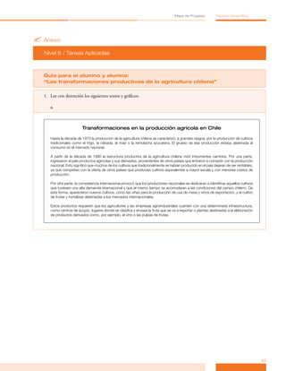 Mapa de Progreso          Espacio Geográfico




? Anexo
  Nivel 6 / Tareas Aplicadas



  Guía para el alumno y alumna:
  “Las transformaciones productivas de la agricultura chilena”

  1. Lee con detención los siguientes textos y gráficos:

     a.



                         Transformaciones en la producción agrícola en Chile

     Hasta la década de 1970 la producción de la agricultura chilena se caracterizó, a grandes rasgos, por la producción de cultivos
     tradicionales como el trigo, la cebada, el maíz o la remolacha azucarera. El grueso de esa producción estaba destinada al
     consumo en el mercado nacional.

     A partir de la década de 1980 la estructura productiva de la agricultura chilena vivió importantes cambios. Por una parte,
     ingresaron al país productos agrícolas y sus derivados, provenientes de otros países que entraron a competir con la producción
     nacional. Esto significó que muchos de los cultivos que tradicionalmente se habían producido en el país dejaran de ser rentables,
     ya que competían con la oferta de otros países que producían cultivos equivalentes a mayor escala y con menores costos de
     producción.

     Por otra parte, la competencia internacional provocó que los productores nacionales se dedicaran a identificar aquellos cultivos
     que tuviesen una alta demanda internacional y que al mismo tiempo se acomodaran a las condiciones del campo chileno. De
     esta forma, aparecieron nuevos cultivos, como las viñas para la producción de uva de mesa y vinos de exportación, y el cultivo
     de frutas y hortalizas destinadas a los mercados internacionales.

     Estos productos requieren que los agricultores y las empresas agroindustriales cuenten con una determinada infraestructura,
     como centros de acopio, lugares donde se clasifica y envasa la fruta que se va a exportar o plantas destinadas a la elaboración
     de productos derivados como, por ejemplo, el vino o las pulpas de frutas.




                                                                                                                                         43
 