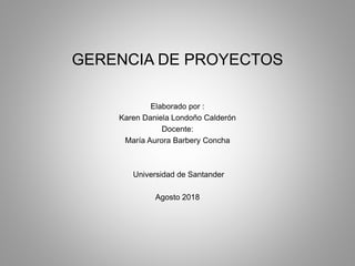 GERENCIA DE PROYECTOS
Elaborado por :
Karen Daniela Londoño Calderón
Docente:
María Aurora Barbery Concha
Universidad de Santander
Agosto 2018
 