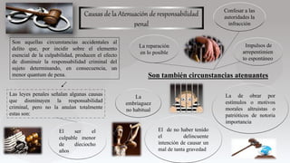 Causas de la Atenuación de responsabilidad
penal
Son aquellas circunstancias accidentales al
delito que, por incidir sobre el elemento
esencial de la culpabilidad, producen el efecto
de disminuir la responsabilidad criminal del
sujeto determinando, en consecuencia, un
menor quantum de pena.
Las leyes penales señalan algunas causas
que disminuyen la responsabilidad
criminal, pero no la anulan totalmente
estas son:
Son también circunstancias atenuantes
La
embriaguez
no habitual
El ser el
culpable menor
de dieciocho
años
El de no haber tenido
el delincuente
intención de causar un
mal de tanta gravedad
La de obrar por
estímulos o motivos
morales altruistas o
patrióticos de notoria
importancia
La reparación
en lo posible
Impulsos de
arrepentimien
to espontáneo
Confesar a las
autoridades la
infracción
 