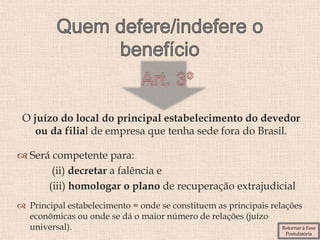 O juízo do local do principal estabelecimento do devedor
ou da filial de empresa que tenha sede fora do Brasil.
 Será competente para:
(ii) decretar a falência e
(iii) homologar o plano de recuperação extrajudicial
 Principal estabelecimento = onde se constituem as principais relações
econômicas ou onde se dá o maior número de relações (juízo
universal). Retornar à Fase
Postulatória
 