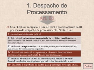  Se a PI estiver completa, o juiz deferirá o processamento da RJ
por meio do despacho de processamento. Neste, o juiz
I. nomeará o administrador judicial
II. determinará a dispensa da apresentação de certidões negativas (exceto
para contratação com o Poder Público ou para recebimento de benefícios/incentivos
fiscais/creditícios)
III. ordenará a suspensão de todas as ações/execuções contra o devedor (o
que devedor deve comunicar da suspensão)
IV. determinará ao devedor a apresentação de contas demonstrativas
mensais, sob pena de destituição de seus administradores;
V. ordenará a intimação do MP e a comunicação às Fazendas Públicas
Federal, estaduais e municipais em que o devedor tiver estabelecimento.
§1º ordenará a expedição de edital, para publicação no órgão oficial
Próximo
 
