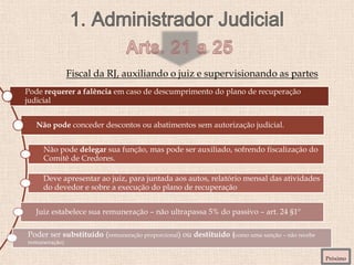 Fiscal da RJ, auxiliando o juiz e supervisionando as partes
Próximo
Pode requerer a falência em caso de descumprimento do plano de recuperação
judicial
Não pode conceder descontos ou abatimentos sem autorização judicial.
Não pode delegar sua função, mas pode ser auxiliado, sofrendo fiscalização do
Comitê de Credores.
Deve apresentar ao juiz, para juntada aos autos, relatório mensal das atividades
do devedor e sobre a execução do plano de recuperação
Juiz estabelece sua remuneração – não ultrapassa 5% do passivo – art. 24 §1º
Poder ser substituído (remuneração proporcional) ou destituído (como uma sanção – não recebe
remuneração)
 