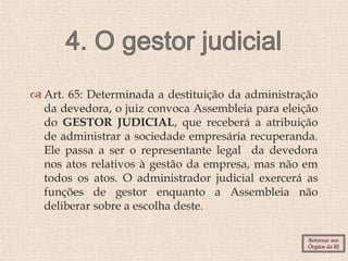  Art. 65: Determinada a destituição da administração
da devedora, o juiz convoca Assembleia para eleição
do GESTOR JUDICIAL, que receberá a atribuição
de administrar a sociedade empresária recuperanda.
Ele passa a ser o representante legal da devedora
nos atos relativos à gestão da empresa, mas não em
todos os atos. O administrador judicial exercerá as
funções de gestor enquanto a Assembleia não
deliberar sobre a escolha deste.
Retornar aos
Órgãos da RJ
 