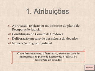  Aprovação, rejeição ou modificação do plano de
Recuperação Judicial
 Constituição do Comitê de Credores
 Deliberação em caso de desistência do devedor
 Nomeação de gestor judicial
O seu funcionamento é facultativo, exceto em caso de
impugnação ao plano de Recuperação Judicial ou
desistência do devedor.
Próximo
 