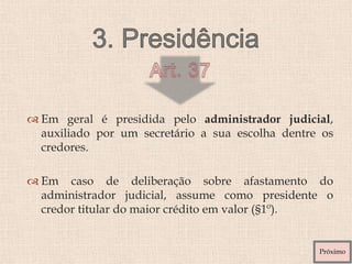  Em geral é presidida pelo administrador judicial,
auxiliado por um secretário a sua escolha dentre os
credores.
 Em caso de deliberação sobre afastamento do
administrador judicial, assume como presidente o
credor titular do maior crédito em valor (§1º).
Próximo
 