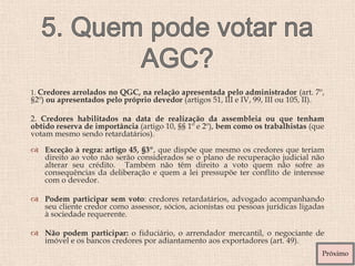1. Credores arrolados no QGC, na relação apresentada pelo administrador (art. 7º,
§2º) ou apresentados pelo próprio devedor (artigos 51, III e IV, 99, III ou 105, II).
2. Credores habilitados na data de realização da assembleia ou que tenham
obtido reserva de importância (artigo 10, §§ 1º e 2º), bem como os trabalhistas (que
votam mesmo sendo retardatários).
 Exceção à regra: artigo 45, §3º, que dispõe que mesmo os credores que teriam
direito ao voto não serão considerados se o plano de recuperação judicial não
alterar seu crédito. Também não têm direito a voto quem não sofre as
consequências da deliberação e quem a lei pressupõe ter conflito de interesse
com o devedor.
 Podem participar sem voto: credores retardatários, advogado acompanhando
seu cliente credor como assessor, sócios, acionistas ou pessoas jurídicas ligadas
à sociedade requerente.
 Não podem participar: o fiduciário, o arrendador mercantil, o negociante de
imóvel e os bancos credores por adiantamento aos exportadores (art. 49).
Próximo
 