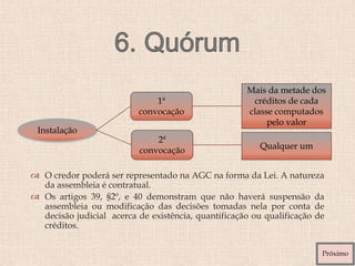  O credor poderá ser representado na AGC na forma da Lei. A natureza
da assembleia é contratual.
 Os artigos 39, §2º, e 40 demonstram que não haverá suspensão da
assembleia ou modificação das decisões tomadas nela por conta de
decisão judicial acerca de existência, quantificação ou qualificação de
créditos.
Instalação
1ª
convocação
2ª
convocação
Mais da metade dos
créditos de cada
classe computados
pelo valor
Qualquer um
Próximo
 
