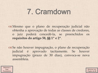  Mesmo que o plano de recuperação judicial não
obtenha a aprovação de todas as classes de credores,
o juiz poderá concedê-la, se preenchidos os
requisitos do artigo 58, §§ 1º e 2º.
 Se não houver impugnação, o plano de recuperação
judicial é aprovado tacitamente. Se houver
impugnação (prazo de 30 dias), convoca-se nova
assembleia.
Retornar aos
Órgãos da RJ
Retornar à
Fase
Postulatória
 
