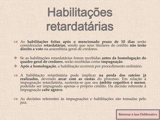  As habilitações feitas após o mencionado prazo de 10 dias serão
consideradas retardatárias, sendo que seus titulares de crédito não terão
direito a voto na assembleia geral de credores.
 Se as habilitações retardatárias forem recebidas antes da homologação do
quadro geral de credores, serão recebidas como impugnação.
 Após a homologação, a habilitação ocorrerá por procedimento ordinário.
 A habilitação retardatária pode implicar na perda dos rateios já
realizados, devendo arcar com as custas do processo. Em relação à
impugnação retardatária, sustenta-se que seu âmbito cognitivo é menor,
podendo ser impugnado apenas o próprio crédito. Da decisão referente à
impugnação cabe agravo.
 As decisões referentes às impugnações e habilitações são tomadas pelo
juiz.
Retornar à fase Deliberativa
 