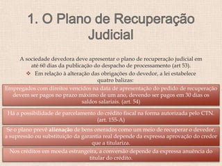 A sociedade devedora deve apresentar o plano de recuperação judicial em
até 60 dias da publicação do despacho de processamento (art 53).
 Em relação à alteração das obrigações do devedor, a lei estabelece
quatro balizas:
Empregados com direitos vencidos na data de apresentação do pedido de recuperação
devem ser pagos no prazo máximo de um ano, devendo ser pagos em 30 dias os
saldos salariais. (art. 54)
Há a possibilidade de parcelamento do crédito fiscal na forma autorizada pelo CTN.
(art. 155-A)
Se o plano prevê alienação de bens onerados como um meio de recuperar o devedor,
a supressão ou substituição da garantia real depende da expressa aprovação do credor
que a titulariza.
Nos créditos em moeda estrangeira, a conversão depende da expressa anuência do
titular do crédito.
 