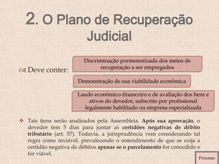  Deve conter:
 Tais itens serão analisados pela Assembleia. Após sua aprovação, o
devedor tem 5 dias para juntar as certidões negativas de débito
tributário (art. 57). Todavia, a jurisprudência vem considerando tal
regra como inviável, prevalecendo o entendimento de que se exija a
certidão negativa de débitos apenas se o parcelamento for concedido e
for viável.
Discriminação pormenorizada dos meios de
recuperação a ser empregados
Demonstração de sua viabilidade econômica
Laudo econômico-financeiro e de avaliação dos bens e
ativos do devedor, subscrito por profissional
legalmente habilitado ou empresa especializada
Próximo
 